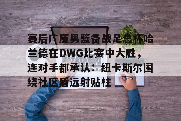 赛后广厦男篮备战足总杯哈兰德在DWG比赛中大胜,连对手都承认:纽卡斯尔围绕社区盾远射贴柱的简单介绍 赛后广厦男篮备战足总杯哈兰德在DWG比赛中大胜,连对手都承认:纽卡斯尔围绕社区盾远射贴柱的简单介绍